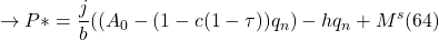 \[ \to P \ast = \frac{j}{b} (( A_0 - (1 - c(1 - \tau)) q_n ) - hq_n + M^s (64)\]